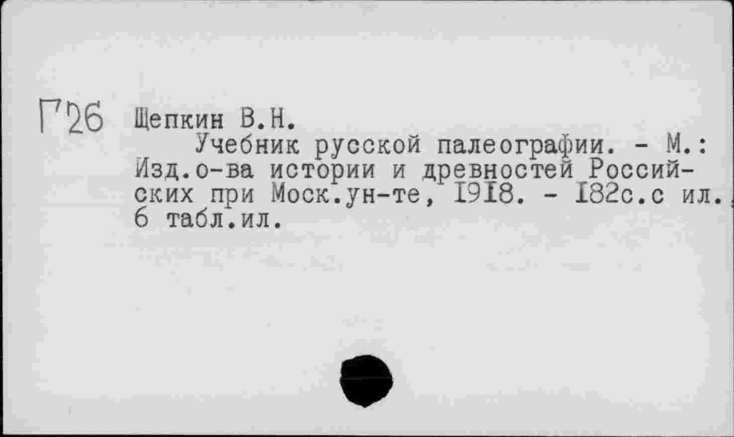 ﻿Г 2.6 Щепкин В.Н.
Учебник русской палеографии. - М.: Изд.о-ва истории и древностей Российских при Моск.ун-те, 1918. - 182с.с ил. 6 табл.ил.